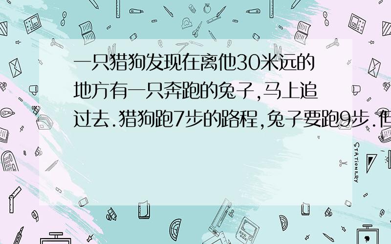 一只猎狗发现在离他30米远的地方有一只奔跑的兔子,马上追过去.猎狗跑7步的路程,兔子要跑9步.但狗跑5步的时间兔子跑六步