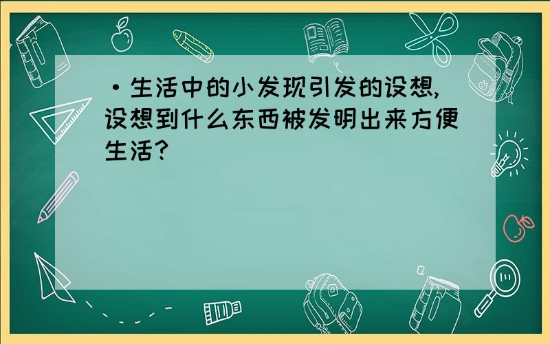 ·生活中的小发现引发的设想,设想到什么东西被发明出来方便生活?