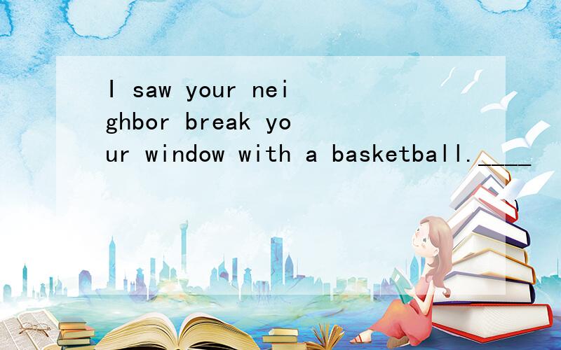 I saw your neighbor break your window with a basketball.____