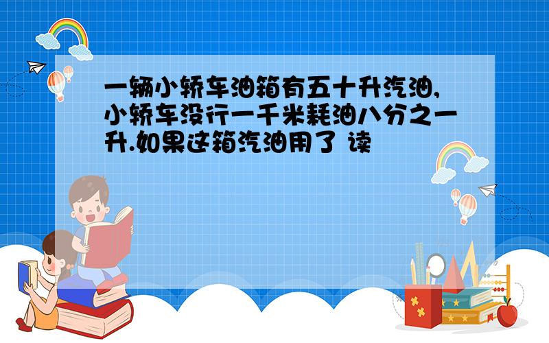 一辆小轿车油箱有五十升汽油,小轿车没行一千米耗油八分之一升.如果这箱汽油用了 读