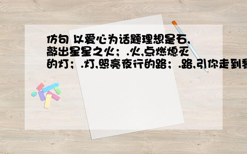 仿句 以爱心为话题理想是石,敲出星星之火；.火,点燃熄灭的灯；.灯,照亮夜行的路；.路,引你走到黎明.