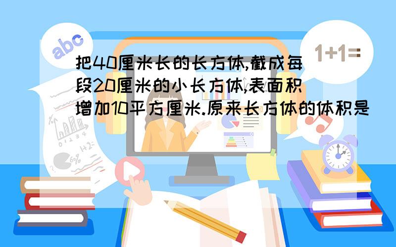 把40厘米长的长方体,截成每段20厘米的小长方体,表面积增加10平方厘米.原来长方体的体积是（ ）.