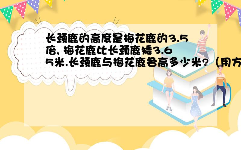 长颈鹿的高度是梅花鹿的3.5倍, 梅花鹿比长颈鹿矮3.65米.长颈鹿与梅花鹿各高多少米?（用方程式解）