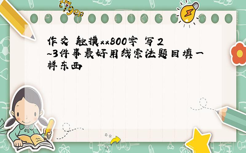 作文 触摸xx800字 写2~3件事最好用线索法题目填一样东西