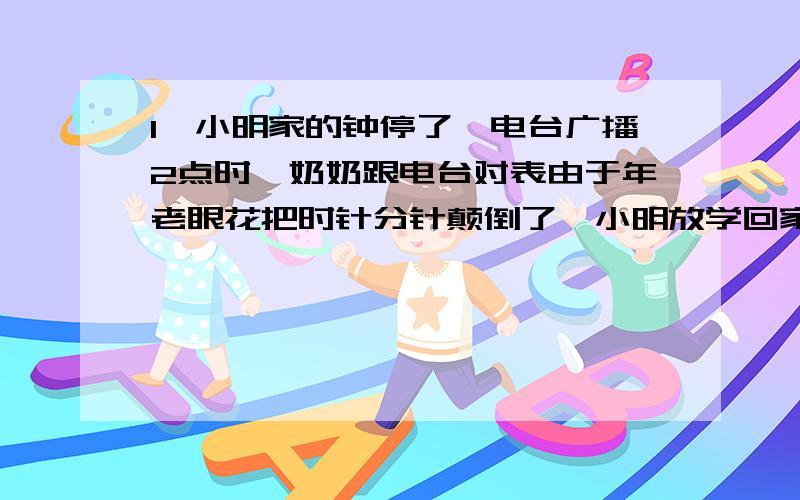 1、小明家的钟停了,电台广播2点时,奶奶跟电台对表由于年老眼花把时针分针颠倒了,小明放学回家见钟才2点整,大吃一惊,请你