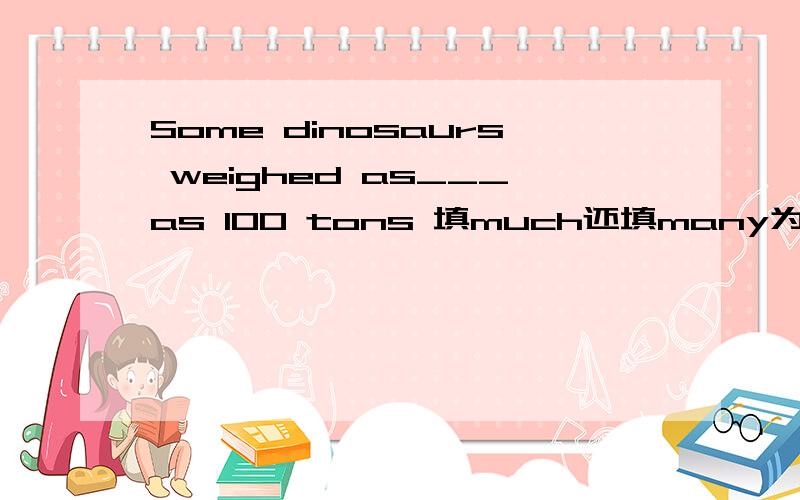 Some dinosaurs weighed as___as 100 tons 填much还填many为什么?