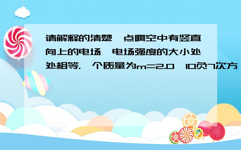 请解释的清楚一点啊空中有竖直向上的电场,电场强度的大小处处相等.一个质量为m=2.0×10负7次方 千克的带电粒子,其带