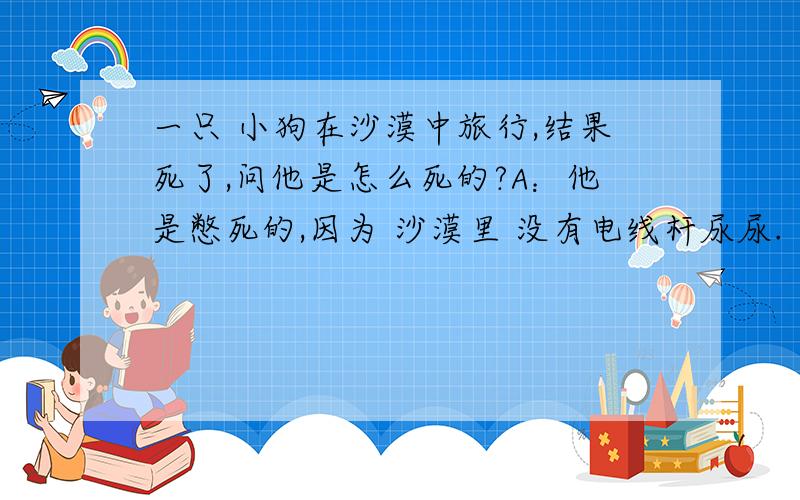 一只 小狗在沙漠中旅行,结果死了,问他是怎么死的?A：他是憋死的,因为 沙漠里 没有电线杆尿尿.