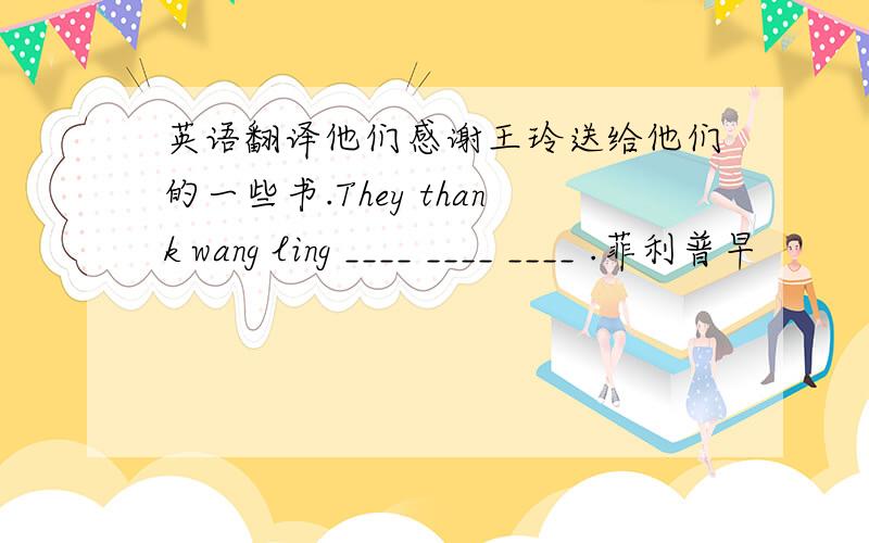 英语翻译他们感谢王玲送给他们的一些书.They thank wang ling ____ ____ ____ .菲利普早