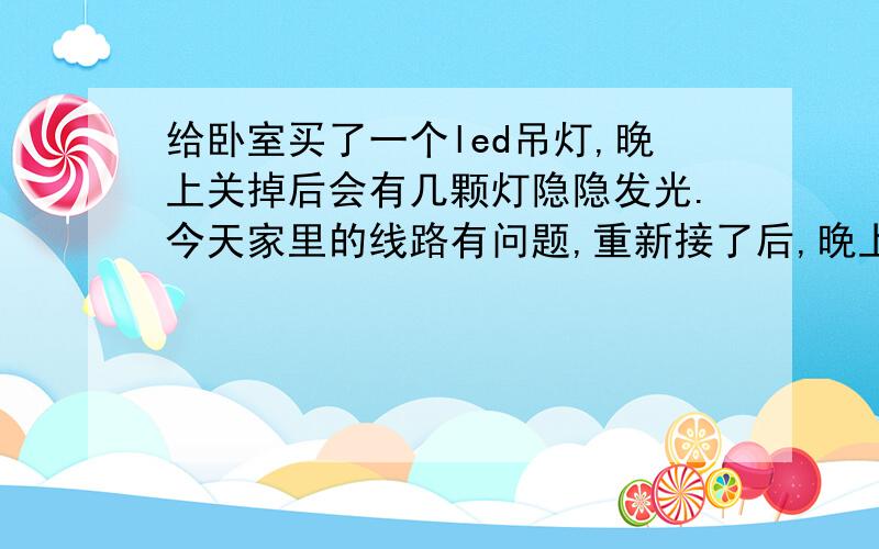 给卧室买了一个led吊灯,晚上关掉后会有几颗灯隐隐发光.今天家里的线路有问题,重新接了后,晚上关灯后led的灯隐约发亮得