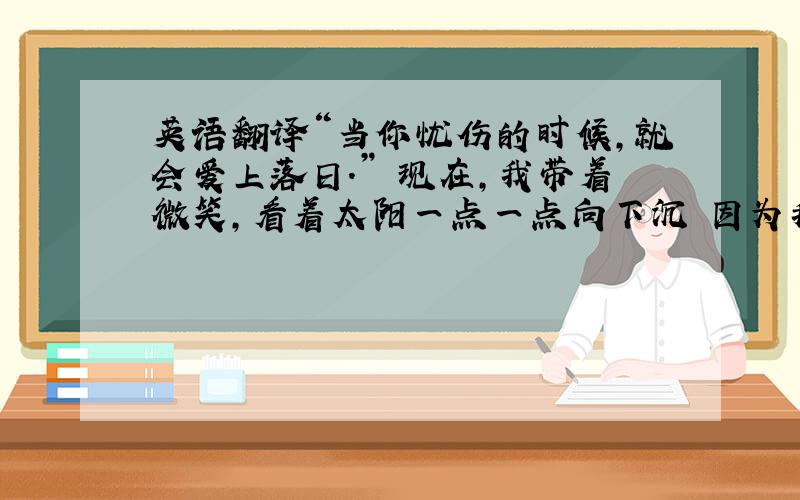 英语翻译“当你忧伤的时候,就会爱上落日.” 现在,我带着微笑,看着太阳一点一点向下沉 因为我知道 此刻的夕阳 在另一面是