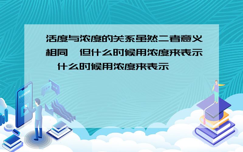 活度与浓度的关系虽然二者意义相同,但什么时候用浓度来表示,什么时候用浓度来表示