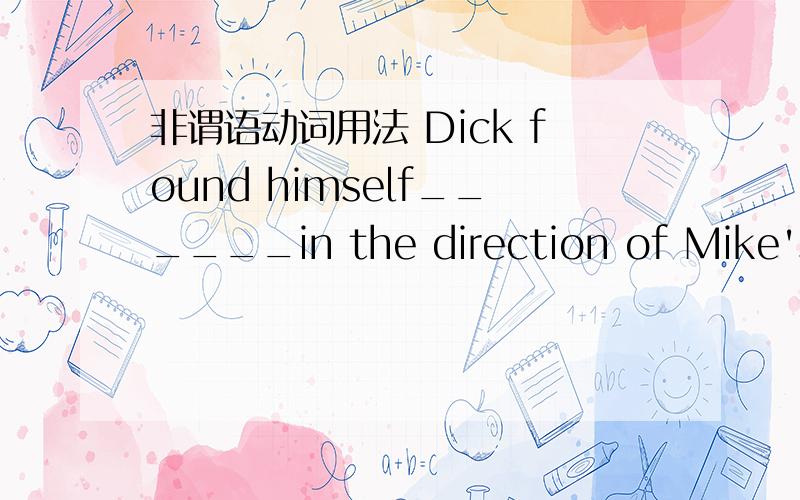 非谓语动词用法 Dick found himself______in the direction of Mike's p