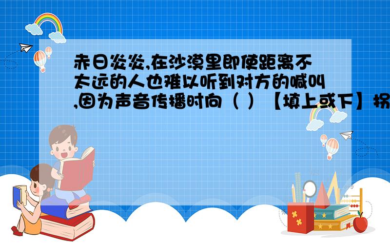 赤日炎炎,在沙漠里即使距离不太远的人也难以听到对方的喊叫,因为声音传播时向（ ）【填上或下】拐弯