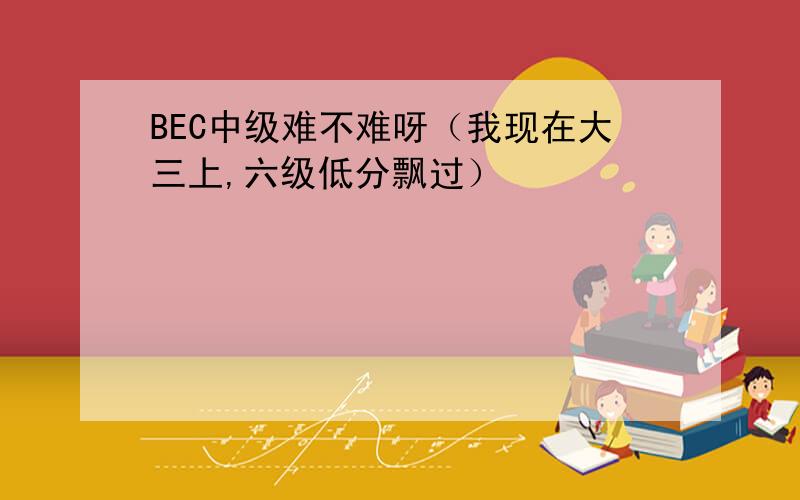 BEC中级难不难呀（我现在大三上,六级低分飘过）