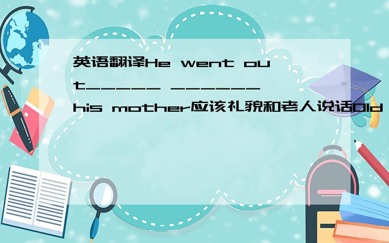 英语翻译He went out_____ ______ his mother应该礼貌和老人说话Old people sh