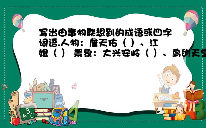 写出由事物联想到的成语或四字词语.人物：詹天佑（ ）、江姐（ ） 景象：大兴安岭（ ）、鸟的天堂（ ）、九寨沟（ ） 今