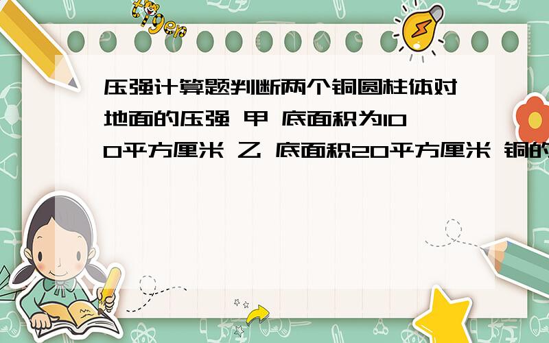 压强计算题判断两个铜圆柱体对地面的压强 甲 底面积为100平方厘米 乙 底面积20平方厘米 铜的密度 8.9*10三次方