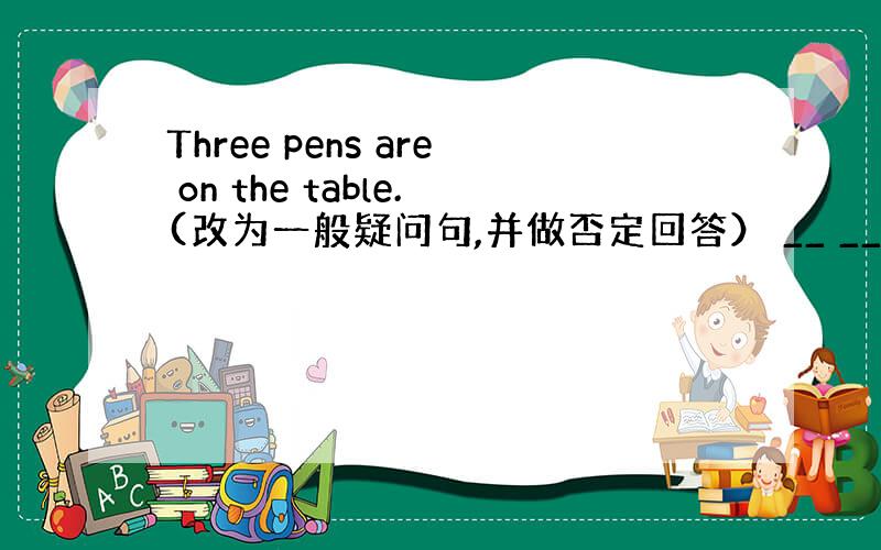 Three pens are on the table.(改为一般疑问句,并做否定回答） __ __pens on th