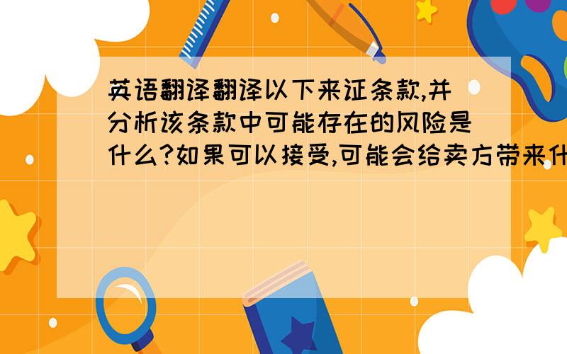 英语翻译翻译以下来证条款,并分析该条款中可能存在的风险是什么?如果可以接受,可能会给卖方带来什么养的后果?应如何修改为宜