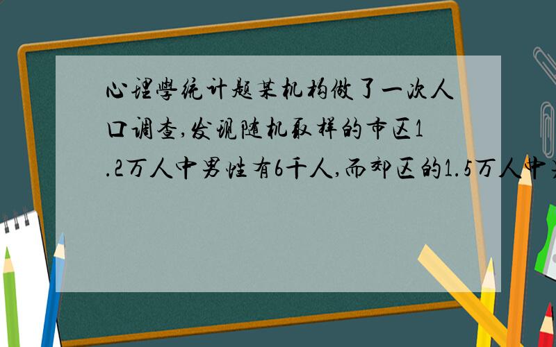 心理学统计题某机构做了一次人口调查,发现随机取样的市区1.2万人中男性有6千人,而郊区的1.5万人中男性有7千人,能否认