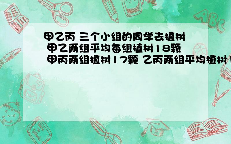 甲乙丙 三个小组的同学去植树 甲乙两组平均每组植树18颗 甲丙两组植树17颗 乙丙两组平均植树19棵 三个小组