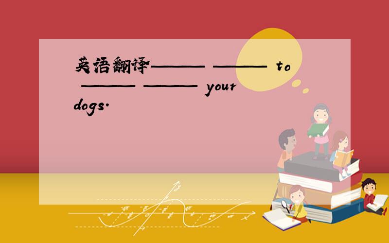 英语翻译——— ——— to ——— ——— your dogs.