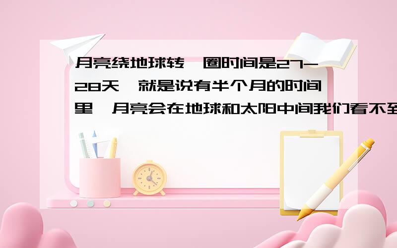 月亮绕地球转一圈时间是27-28天,就是说有半个月的时间里,月亮会在地球和太阳中间我们看不到月亮