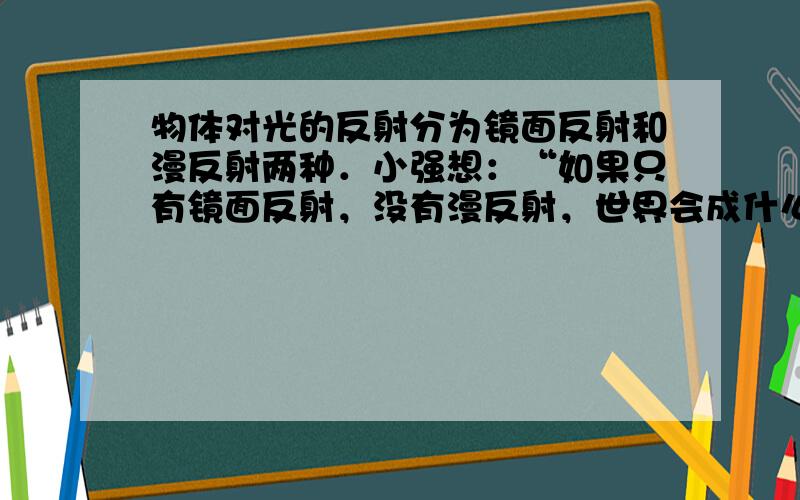 物体对光的反射分为镜面反射和漫反射两种．小强想：“如果只有镜面反射，没有漫反射，世界会成什么样子呢？请你帮忙帮他想出两个