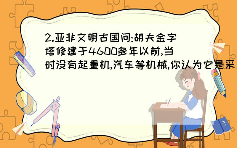 2.亚非文明古国问:胡夫金字塔修建于4600多年以前,当时没有起重机,汽车等机械,你认为它是采用什么方法建造的?