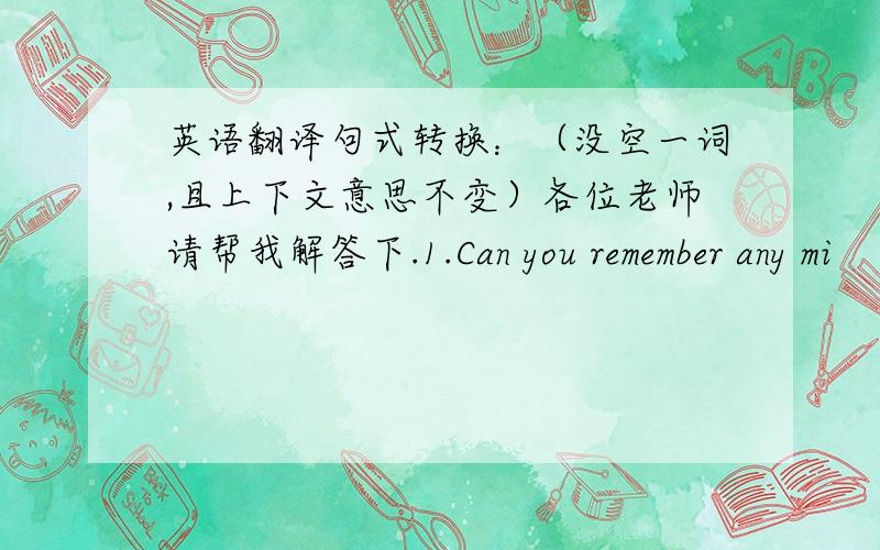 英语翻译句式转换：（没空一词,且上下文意思不变）各位老师请帮我解答下.1.Can you remember any mi