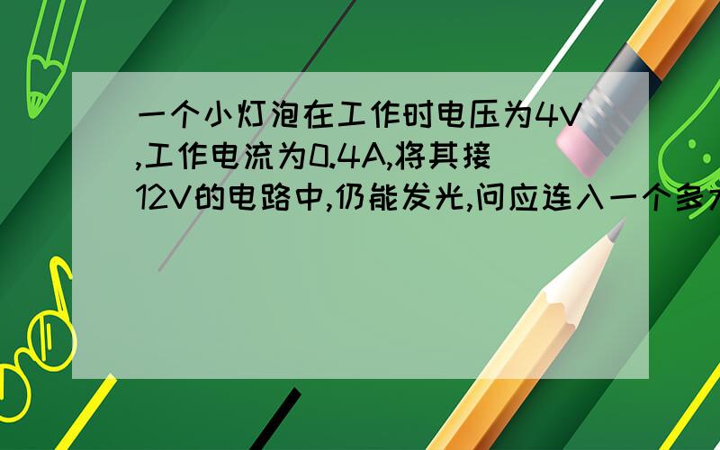 一个小灯泡在工作时电压为4V,工作电流为0.4A,将其接12V的电路中,仍能发光,问应连入一个多大电阻?