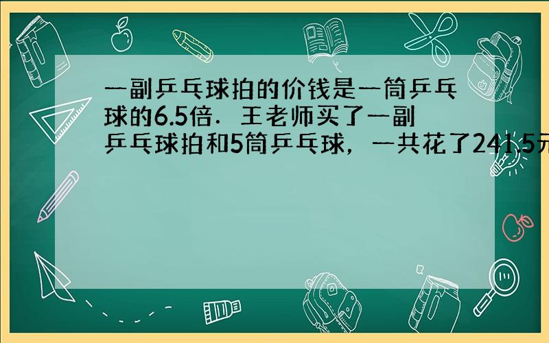 一副乒乓球拍的价钱是一筒乒乓球的6.5倍．王老师买了一副乒乓球拍和5筒乒乓球，一共花了241.5元．一副乒乓球拍和一筒乒