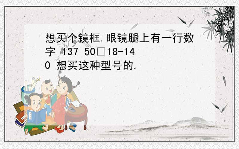 想买个镜框.眼镜腿上有一行数字 137 50□18-140 想买这种型号的.