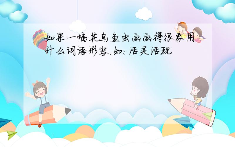 如果一幅花鸟鱼虫画画得很象用什么词语形容.如：活灵活现