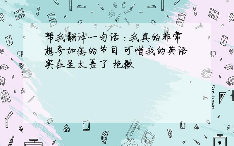 帮我翻译一句话 ：我真的非常想参加您的节目 可惜我的英语实在是太差了 抱歉