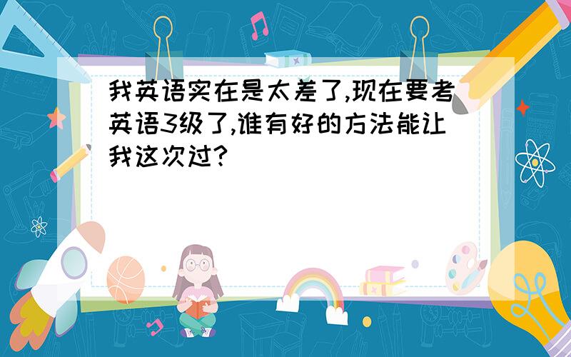 我英语实在是太差了,现在要考英语3级了,谁有好的方法能让我这次过?