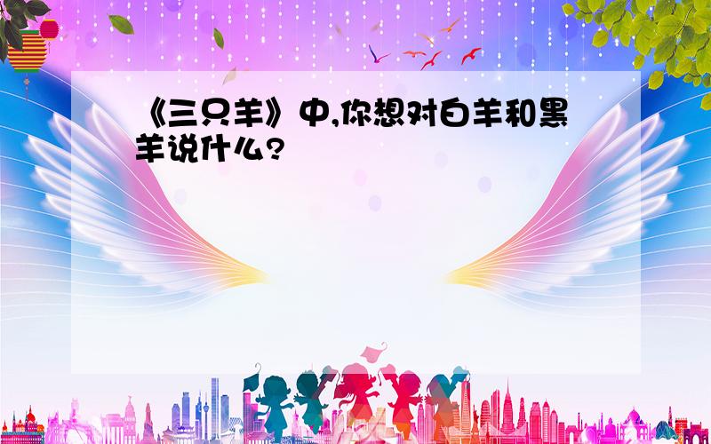 《三只羊》中,你想对白羊和黑羊说什么?