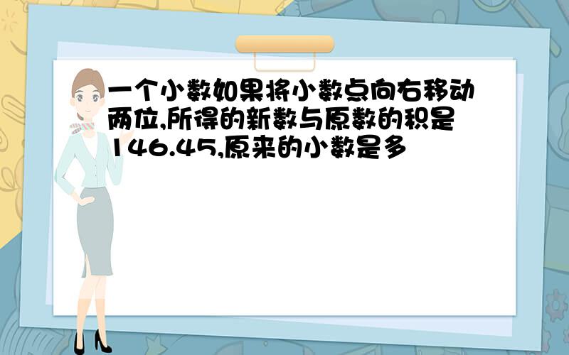 一个小数如果将小数点向右移动两位,所得的新数与原数的积是146.45,原来的小数是多