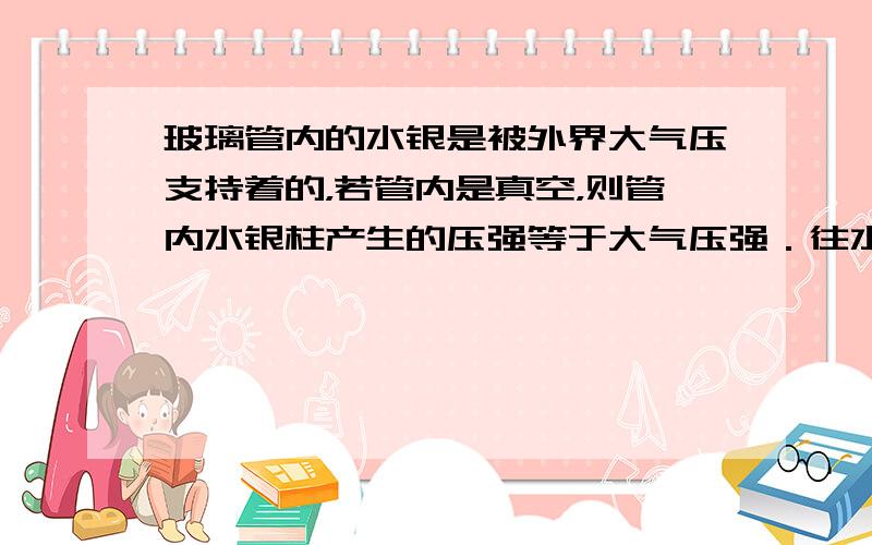 玻璃管内的水银是被外界大气压支持着的，若管内是真空，则管内水银柱产生的压强等于大气压强．往水银槽中多加一些水银、将玻璃