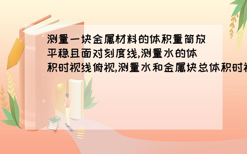 测量一块金属材料的体积量筒放平稳且面对刻度线,测量水的体积时视线俯视,测量水和金属块总体积时视线仰视,则所测得的金属块的