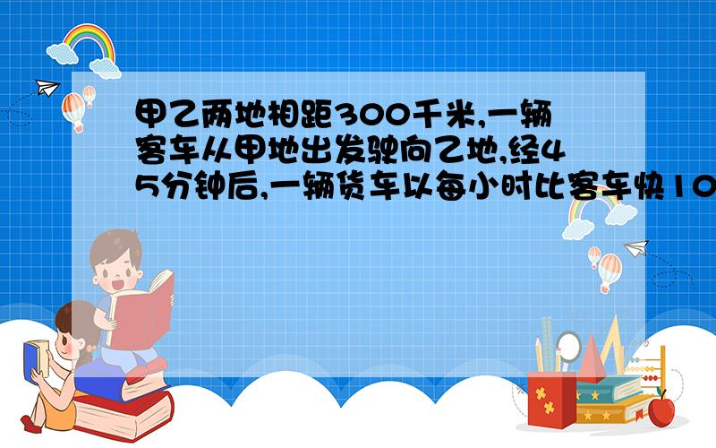 甲乙两地相距300千米,一辆客车从甲地出发驶向乙地,经45分钟后,一辆货车以每小时比客车快10千米的速度,由乙地驶向甲地