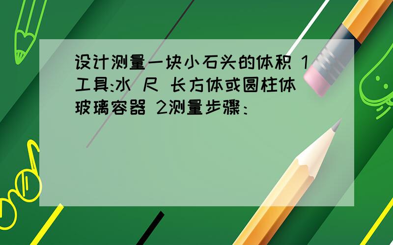 设计测量一块小石头的体积 1工具:水 尺 长方体或圆柱体玻璃容器 2测量步骤：