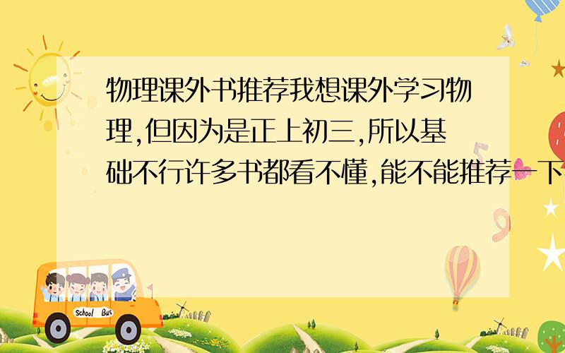 物理课外书推荐我想课外学习物理,但因为是正上初三,所以基础不行许多书都看不懂,能不能推荐一下我可以强化基础,可以的话请一