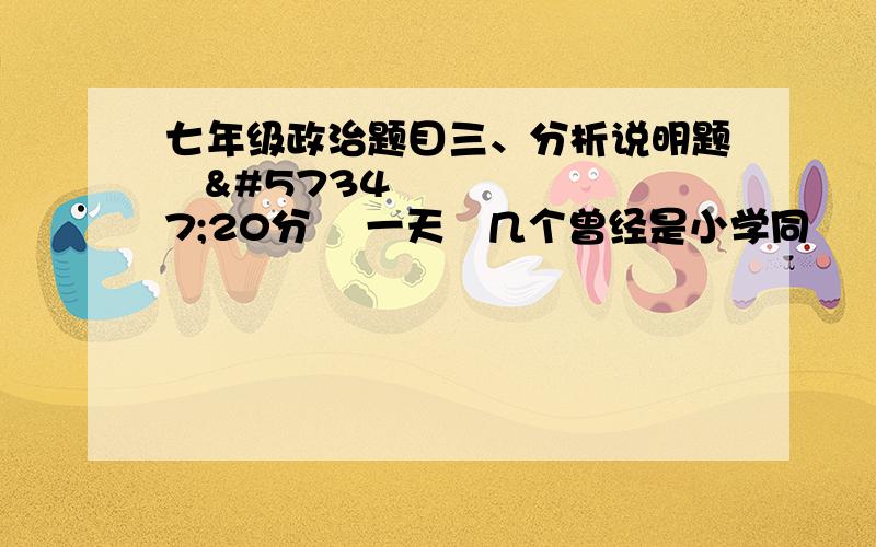 七年级政治题目三、分析说明题20分 一天几个曾经是小学同