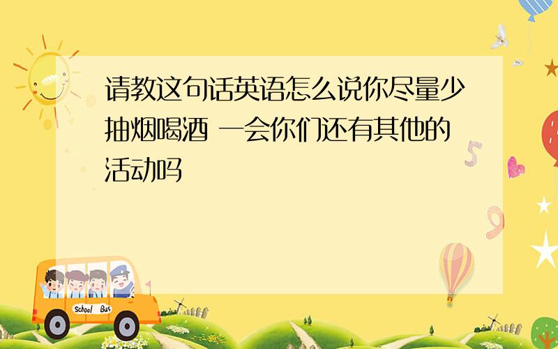 请教这句话英语怎么说你尽量少抽烟喝酒 一会你们还有其他的活动吗