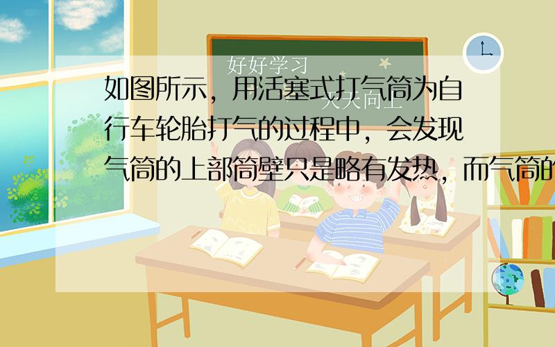 如图所示，用活塞式打气筒为自行车轮胎打气的过程中，会发现气筒的上部筒壁只是略有发热，而气筒的下部筒壁，特别是底部附近筒壁