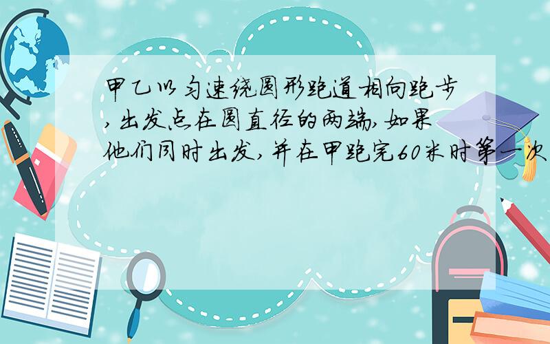 甲乙以匀速绕圆形跑道相向跑步,出发点在圆直径的两端,如果他们同时出发,并在甲跑完60米时第一次相遇