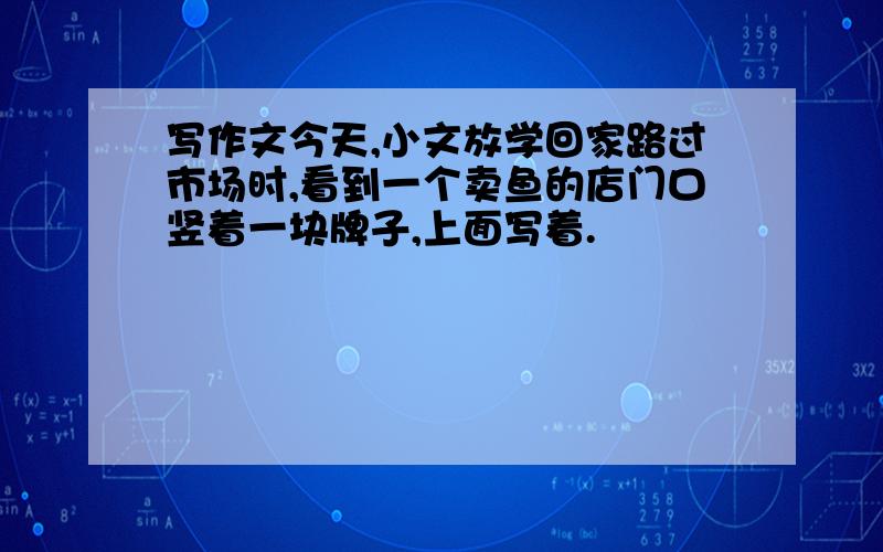 写作文今天,小文放学回家路过市场时,看到一个卖鱼的店门口竖着一块牌子,上面写着.