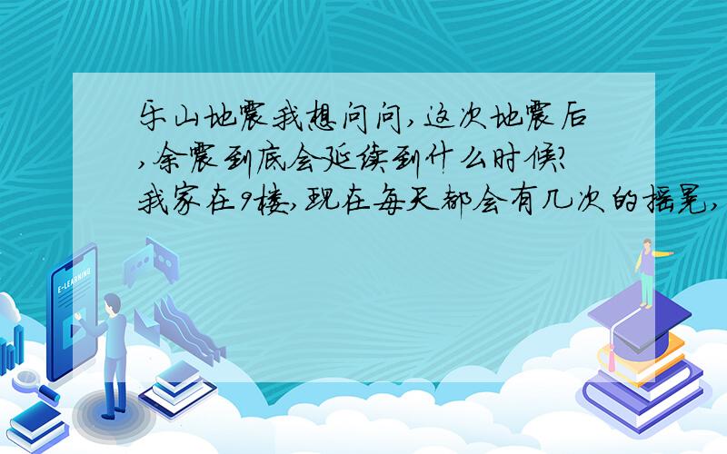 乐山地震我想问问,这次地震后,余震到底会延续到什么时候?我家在9楼,现在每天都会有几次的摇晃,虽然没有其他地方可怕,但是